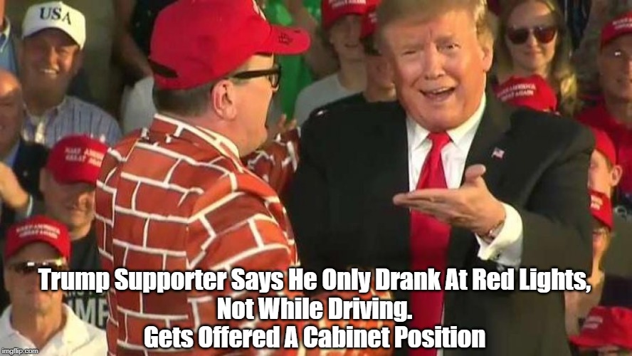 "Trump Supporter Says He Only Drank At Red Lights, Not While Driving...." | Trump Supporter Says He Only Drank At Red Lights,
 Not While Driving. 
Gets Offered A Cabinet Position | image tagged in trump,trumpista,dimwit,addlepate,not the brightest light in the closet,not the sharpest knife in the drawer | made w/ Imgflip meme maker