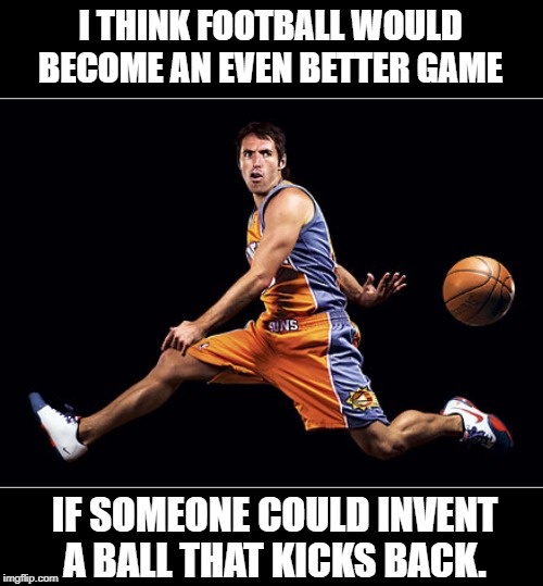 NBA Play | I THINK FOOTBALL WOULD BECOME AN EVEN BETTER GAME; IF SOMEONE COULD INVENT 
A BALL THAT KICKS BACK. | image tagged in quotes | made w/ Imgflip meme maker