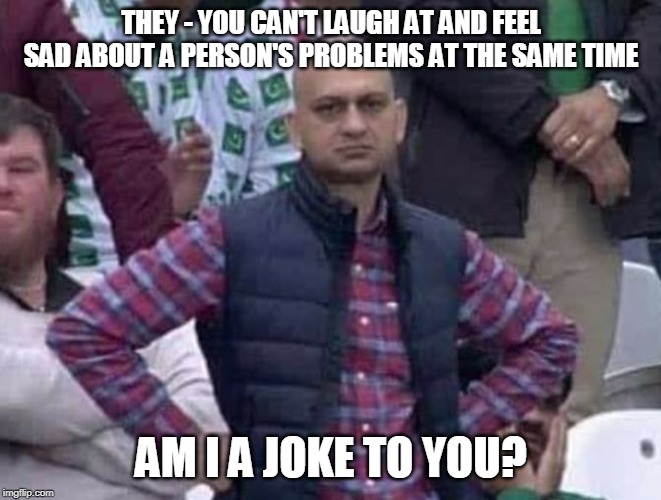 Shit / am i a joke to you? | THEY - YOU CAN'T LAUGH AT AND FEEL SAD ABOUT A PERSON'S PROBLEMS AT THE SAME TIME; AM I A JOKE TO YOU? | image tagged in shit / am i a joke to you | made w/ Imgflip meme maker