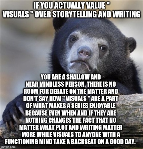 Confession Bear Meme | IF YOU ACTUALLY VALUE " VISUALS " OVER STORYTELLING AND WRITING; YOU ARE A SHALLOW AND NEAR MINDLESS PERSON. THERE IS NO ROOM FOR DEBATE ON THE MATTER AND DON'T SAY HOW " VISUALS " ARE A PART OF WHAT MAKES A SERIES ENJOYABLE BECAUSE EVEN WHEN AND IF THEY ARE NOTHING CHANGES THE FACT THAT NO MATTER WHAT PLOT AND WRITING MATTER MORE WHILE VISUALS TO ANYONE WITH A FUNCTIONING MIND TAKE A BACKSEAT ON A GOOD DAY. | image tagged in memes,confession bear | made w/ Imgflip meme maker