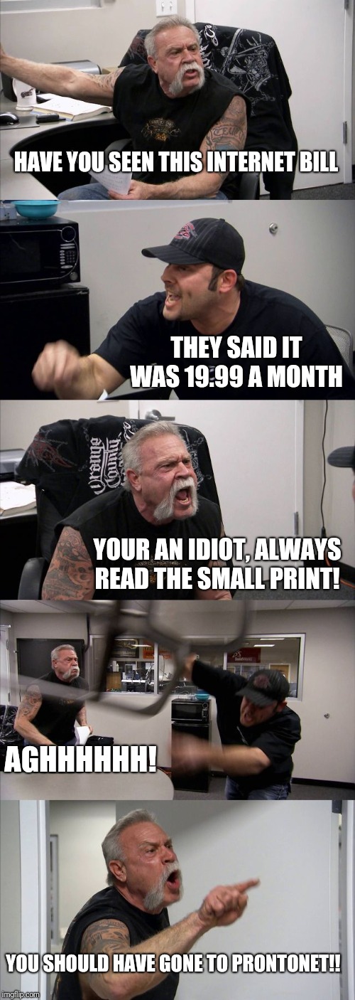 American Chopper Argument | HAVE YOU SEEN THIS INTERNET BILL; THEY SAID IT WAS 19.99 A MONTH; YOUR AN IDIOT, ALWAYS READ THE SMALL PRINT! AGHHHHHH! YOU SHOULD HAVE GONE TO PRONTONET!! | image tagged in memes,american chopper argument | made w/ Imgflip meme maker