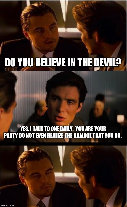 You will know them by their actions | DO YOU BELIEVE IN THE DEVIL? YES, I TALK TO ONE DAILY.  YOU ARE YOUR PARTY DO NOT EVEN REALIZE THE DAMAGE THAT YOU DO. | image tagged in memes,inception,democrats the hate party,call them out,hold them responsible | made w/ Imgflip meme maker