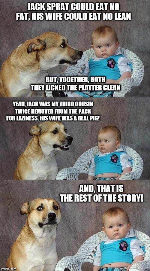 Dad Joke Dog Meme | JACK SPRAT COULD EAT NO FAT, HIS WIFE COULD EAT NO LEAN; BUT, TOGETHER, BOTH THEY LICKED THE PLATTER CLEAN; YEAH, JACK WAS MY THIRD COUSIN TWICE REMOVED FROM THE PACK FOR LAZINESS. HIS WIFE WAS A REAL PIG! AND, THAT IS THE REST OF THE STORY! | image tagged in memes,dad joke dog,funny memes | made w/ Imgflip meme maker