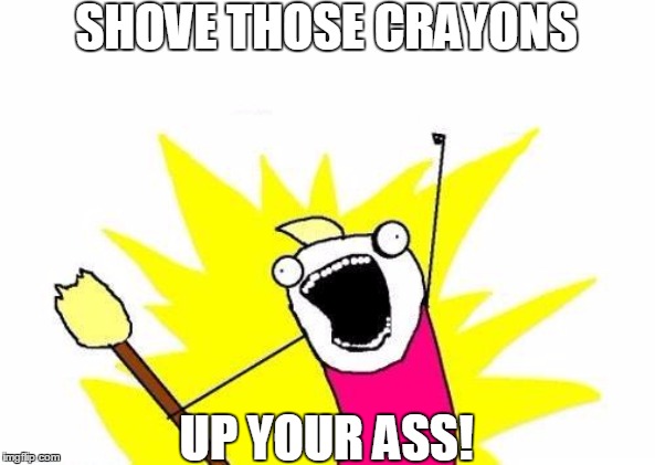 X All The Y Meme | SHOVE THOSE CRAYONS; UP YOUR ASS! | image tagged in memes,x all the y | made w/ Imgflip meme maker
