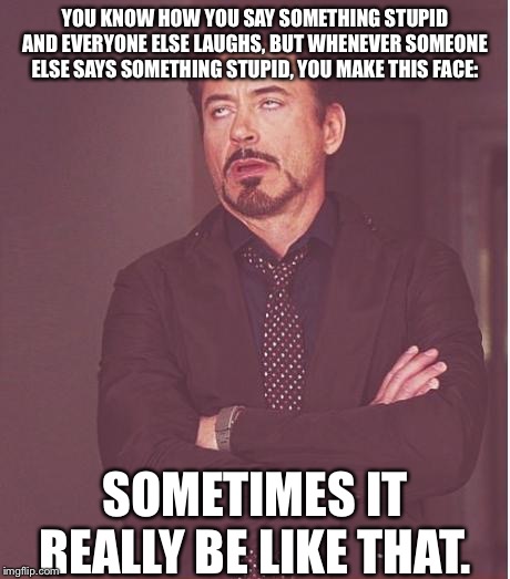 Face You Make Robert Downey Jr Meme | YOU KNOW HOW YOU SAY SOMETHING STUPID AND EVERYONE ELSE LAUGHS, BUT WHENEVER SOMEONE ELSE SAYS SOMETHING STUPID, YOU MAKE THIS FACE:; SOMETIMES IT REALLY BE LIKE THAT. | image tagged in memes,face you make robert downey jr | made w/ Imgflip meme maker