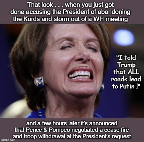 Put Nancy to pasture in San FranFreako | That look . . . when you just got done accusing the President of abandoning the Kurds and storm out of a WH meeting; "I told Trump that ALL roads lead to Putin !"; and a few hours later it's announced that Pence & Pompeo negotiated a cease fire and troop withdrawal at the President's request | image tagged in nancys crying,syria,putin,donald trump | made w/ Imgflip meme maker