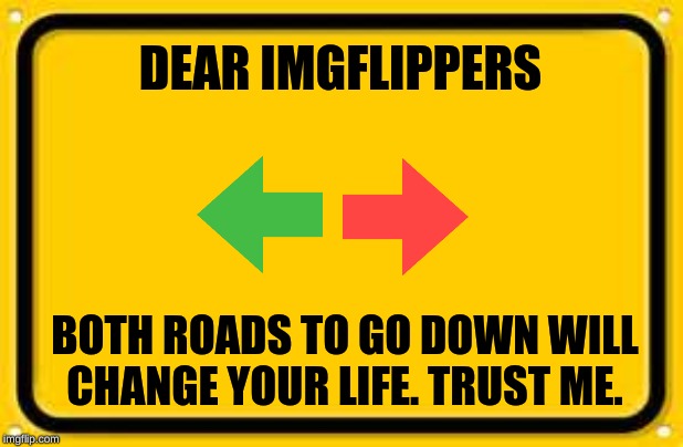 Blank Yellow Sign |  DEAR IMGFLIPPERS; BOTH ROADS TO GO DOWN WILL CHANGE YOUR LIFE. TRUST ME. | image tagged in memes,blank yellow sign | made w/ Imgflip meme maker