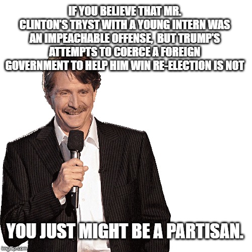 You might be a partisan | IF YOU BELIEVE THAT MR. CLINTON’S TRYST WITH A YOUNG INTERN WAS AN IMPEACHABLE OFFENSE,  BUT TRUMP’S ATTEMPTS TO COERCE A FOREIGN GOVERNMENT TO HELP HIM WIN RE-ELECTION IS NOT; YOU JUST MIGHT BE A PARTISAN. | image tagged in jeff foxworthy,gop hypocrite,partisanship,republicans,government corruption | made w/ Imgflip meme maker