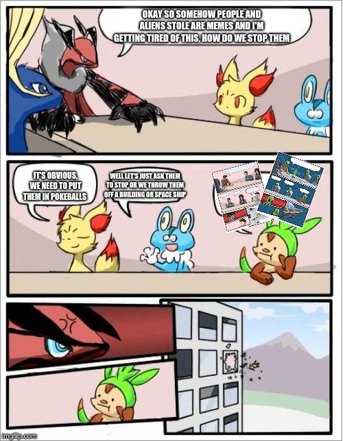 Pokemon board meeting | OKAY SO SOMEHOW PEOPLE AND ALIENS STOLE ARE MEMES AND I'M GETTING TIRED OF THIS, HOW DO WE STOP THEM; IT'S OBVIOUS, WE NEED TO PUT THEM IN POKEBALLS; WELL LET'S JUST ASK THEM TO STOP OR WE THROW THEM OFF A BUILDING OR SPACE SHIP | image tagged in pokemon board meeting | made w/ Imgflip meme maker