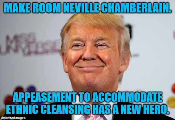 Donald trump approves | MAKE ROOM NEVILLE CHAMBERLAIN. APPEASEMENT TO ACCOMMODATE ETHNIC CLEANSING HAS A NEW HERO. | image tagged in donald trump approves | made w/ Imgflip meme maker