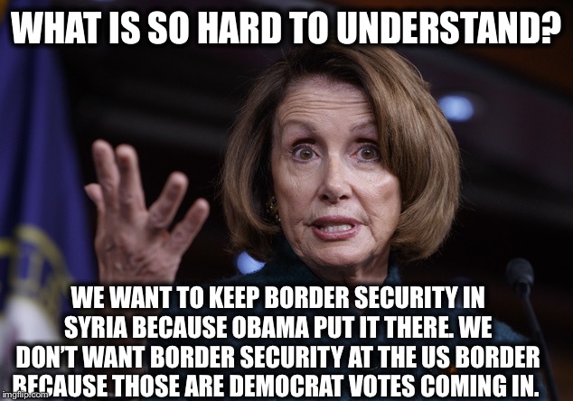 Good old Nancy Pelosi | WHAT IS SO HARD TO UNDERSTAND? WE WANT TO KEEP BORDER SECURITY IN SYRIA BECAUSE OBAMA PUT IT THERE. WE DON’T WANT BORDER SECURITY AT THE US BORDER BECAUSE THOSE ARE DEMOCRAT VOTES COMING IN. | image tagged in good old nancy pelosi,democrats,democratic party,liberal logic,nancy pelosi | made w/ Imgflip meme maker