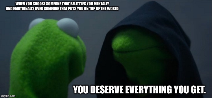 Evil Kermit Meme | WHEN YOU CHOOSE SOMEONE THAT BELITTLES YOU MENTALLY AND EMOTIONALLY OVER SOMEONE THAT PUTS YOU ON TOP OF THE WORLD; YOU DESERVE EVERYTHING YOU GET. | image tagged in memes,evil kermit | made w/ Imgflip meme maker