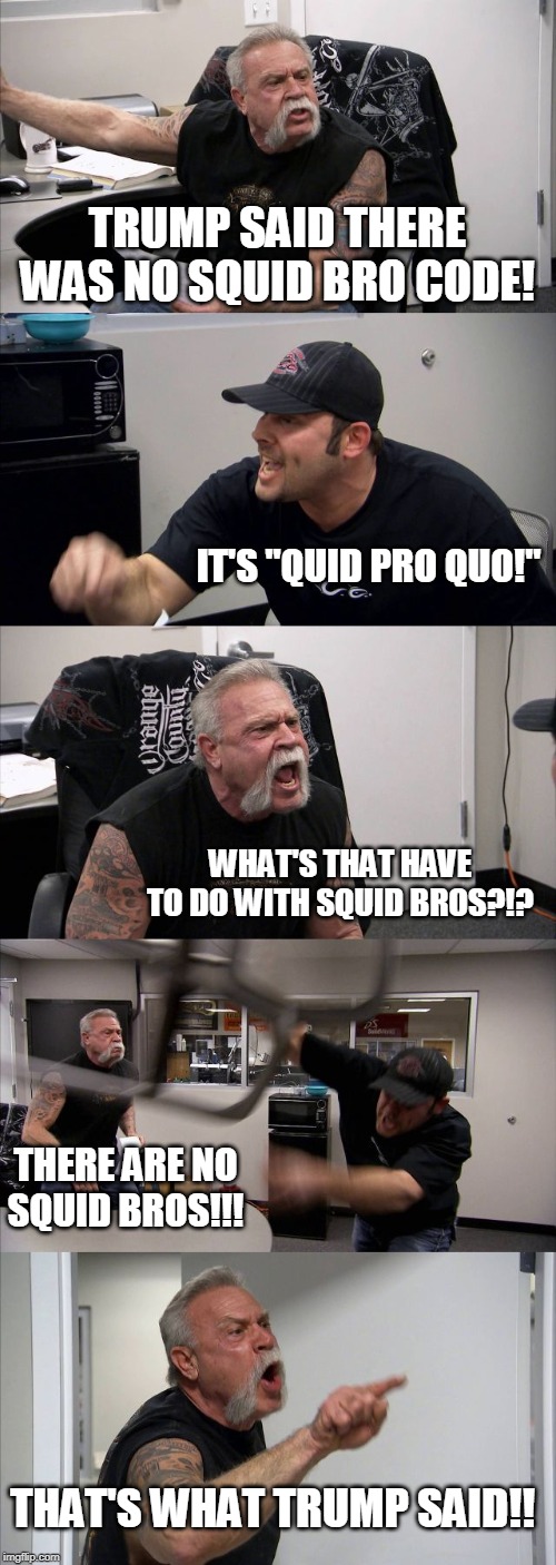 Trump supporters be like.... | TRUMP SAID THERE WAS NO SQUID BRO CODE! IT'S "QUID PRO QUO!"; WHAT'S THAT HAVE TO DO WITH SQUID BROS?!? THERE ARE NO SQUID BROS!!! THAT'S WHAT TRUMP SAID!! | image tagged in memes,american chopper argument | made w/ Imgflip meme maker