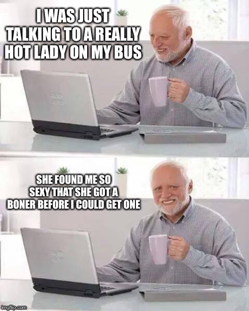 Hide The Pain Harold | I WAS JUST TALKING TO A REALLY HOT LADY ON MY BUS; SHE FOUND ME SO SEXY THAT SHE GOT A BONER BEFORE I COULD GET ONE | image tagged in hide the pain harold | made w/ Imgflip meme maker