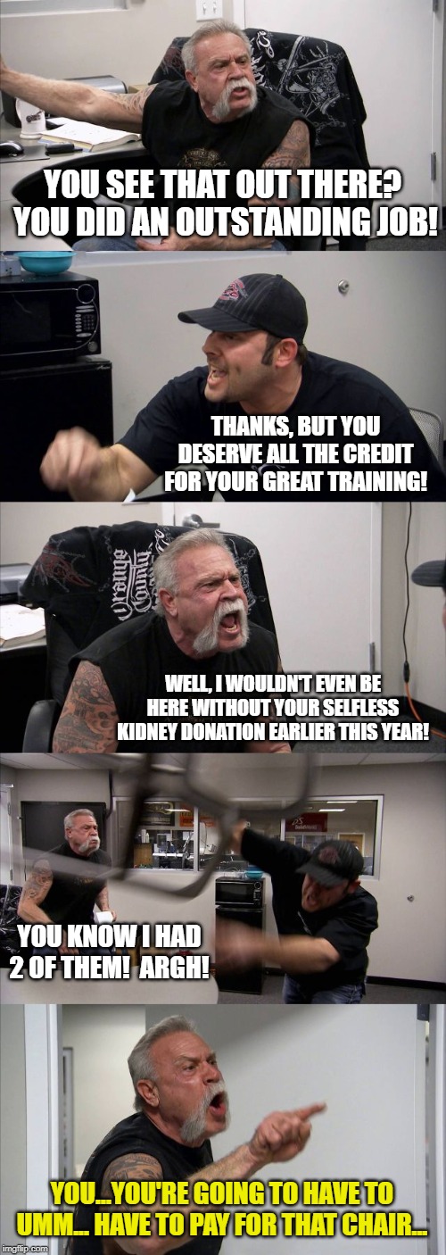 American Chopper Argument | YOU SEE THAT OUT THERE?  YOU DID AN OUTSTANDING JOB! THANKS, BUT YOU DESERVE ALL THE CREDIT FOR YOUR GREAT TRAINING! WELL, I WOULDN'T EVEN BE HERE WITHOUT YOUR SELFLESS KIDNEY DONATION EARLIER THIS YEAR! YOU KNOW I HAD 2 OF THEM!  ARGH! YOU...YOU'RE GOING TO HAVE TO UMM... HAVE TO PAY FOR THAT CHAIR... | image tagged in memes,american chopper argument | made w/ Imgflip meme maker