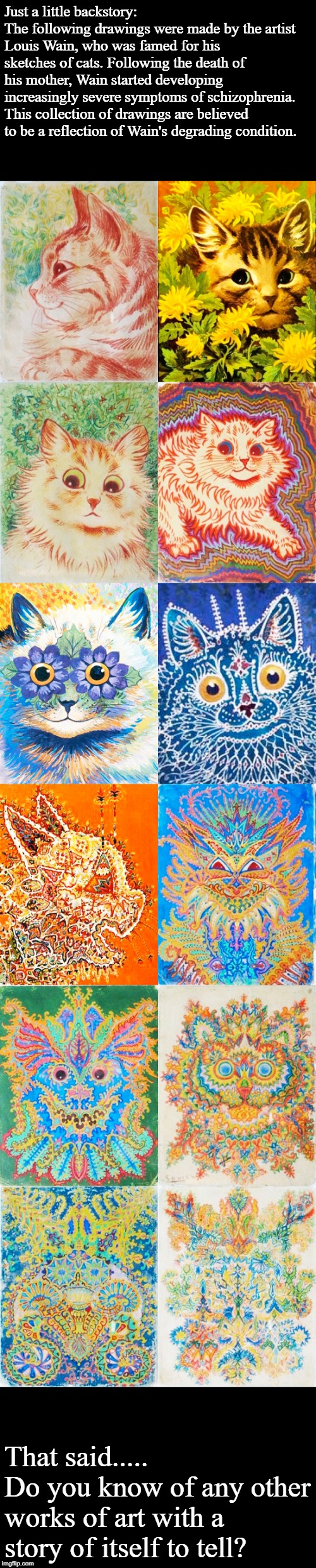 Just a little backstory:
The following drawings were made by the artist Louis Wain, who was famed for his sketches of cats. Following the death of his mother, Wain started developing increasingly severe symptoms of schizophrenia.
This collection of drawings are believed to be a reflection of Wain's degrading condition. That said.....
Do you know of any other works of art with a story of itself to tell? | image tagged in louis wain,schizophrenia,cats,drawing | made w/ Imgflip meme maker