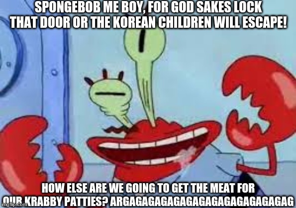  SPONGEBOB ME BOY, FOR GOD SAKES LOCK THAT DOOR OR THE KOREAN CHILDREN WILL ESCAPE! HOW ELSE ARE WE GOING TO GET THE MEAT FOR OUR KRABBY PATTIES? ARGAGAGAGAGAGAGAGAGAGAGAGAGAG | image tagged in mr krabs | made w/ Imgflip meme maker