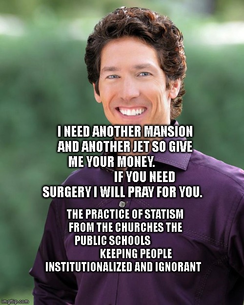 Joel osteen | I NEED ANOTHER MANSION AND ANOTHER JET SO GIVE ME YOUR MONEY.                            IF YOU NEED SURGERY I WILL PRAY FOR YOU. THE PRACTICE OF STATISM FROM THE CHURCHES THE PUBLIC SCHOOLS                         KEEPING PEOPLE INSTITUTIONALIZED AND IGNORANT | image tagged in joel osteen | made w/ Imgflip meme maker