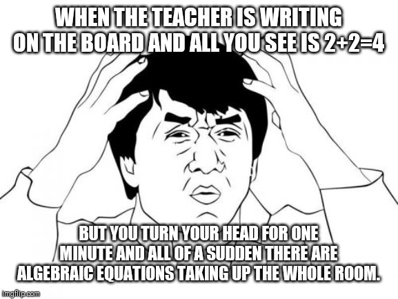 Jackie Chan WTF | WHEN THE TEACHER IS WRITING ON THE BOARD AND ALL YOU SEE IS 2+2=4; BUT YOU TURN YOUR HEAD FOR ONE MINUTE AND ALL OF A SUDDEN THERE ARE ALGEBRAIC EQUATIONS TAKING UP THE WHOLE ROOM. | image tagged in memes,jackie chan wtf | made w/ Imgflip meme maker