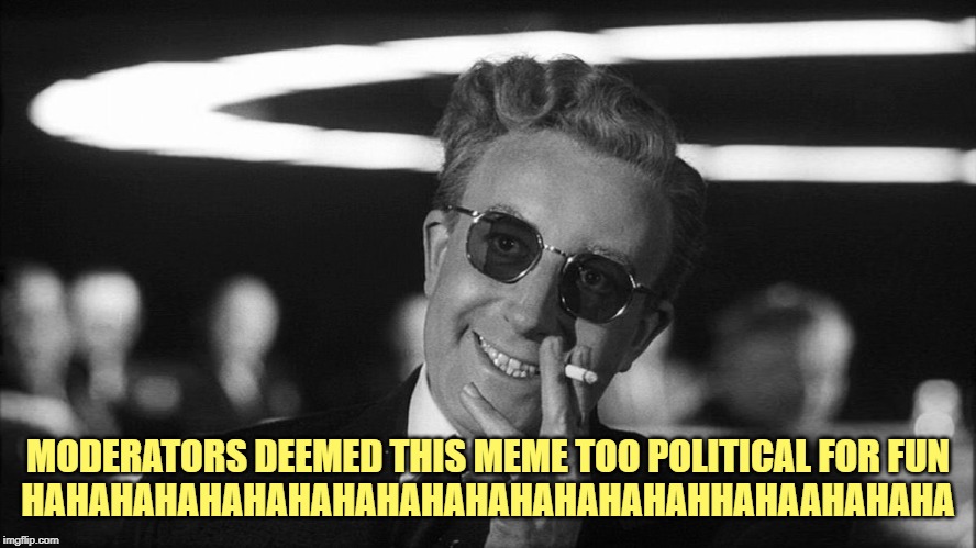 Doctor Strangelove says... | MODERATORS DEEMED THIS MEME TOO POLITICAL FOR FUN

HAHAHAHAHAHAHAHAHAHAHAHAHAHAHAHHAHAAHAHAHA | made w/ Imgflip meme maker