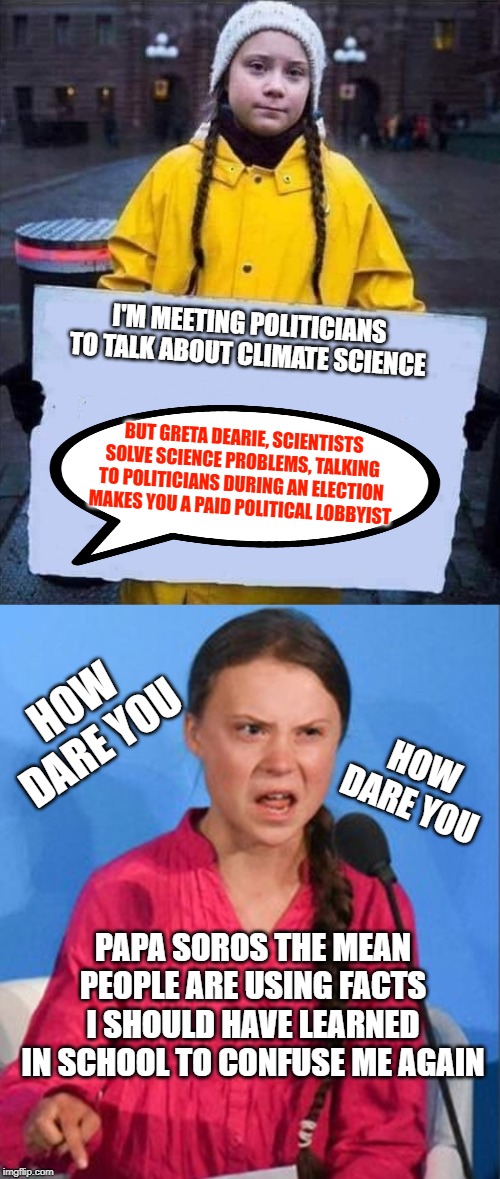 The Lobbyist | I'M MEETING POLITICIANS TO TALK ABOUT CLIMATE SCIENCE; BUT GRETA DEARIE, SCIENTISTS SOLVE SCIENCE PROBLEMS, TALKING TO POLITICIANS DURING AN ELECTION MAKES YOU A PAID POLITICAL LOBBYIST; HOW DARE YOU; HOW DARE YOU; PAPA SOROS THE MEAN PEOPLE ARE USING FACTS I SHOULD HAVE LEARNED IN SCHOOL TO CONFUSE ME AGAIN | image tagged in greta,greta thunberg how dare you,politics,lobbying,crime profiteering,idiots | made w/ Imgflip meme maker