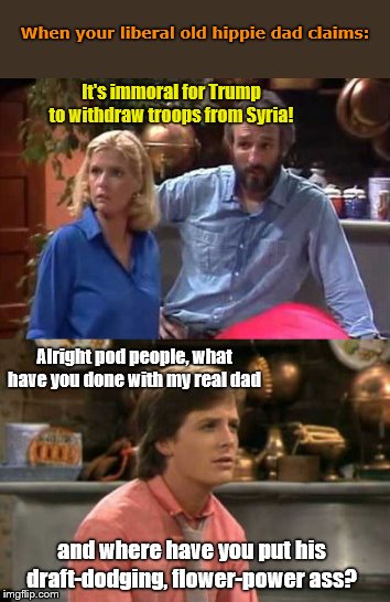 Alex Keaton vs The Pod People | When your liberal old hippie dad claims:; It's immoral for Trump to withdraw troops from Syria! Alright pod people, what have you done with my real dad; and where have you put his draft-dodging, flower-power ass? | image tagged in family ties,liberal hypocrisy,hippies,syria,trump haters,peace niks need not apply | made w/ Imgflip meme maker