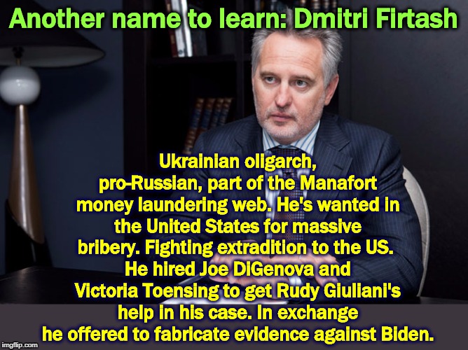 Donald has such wonderful friends. Follow the (dirty) money. | Another name to learn: Dmitri Firtash; Ukrainian oligarch, pro-Russian, part of the Manafort money laundering web. He's wanted in the United States for massive bribery. Fighting extradition to the US. 
He hired Joe DiGenova and Victoria Toensing to get Rudy Giuliani's help in his case. In exchange he offered to fabricate evidence against Biden. | image tagged in firtash,manafort,digenova,giuliani,biden,trump | made w/ Imgflip meme maker