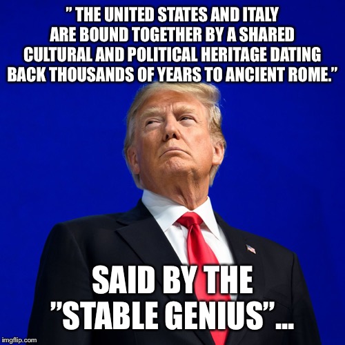 The Retard of the United States strikes again... | ” THE UNITED STATES AND ITALY ARE BOUND TOGETHER BY A SHARED CULTURAL AND POLITICAL HERITAGE DATING BACK THOUSANDS OF YEARS TO ANCIENT ROME.”; SAID BY THE ”STABLE GENIUS”... | image tagged in donald trump,italy | made w/ Imgflip meme maker