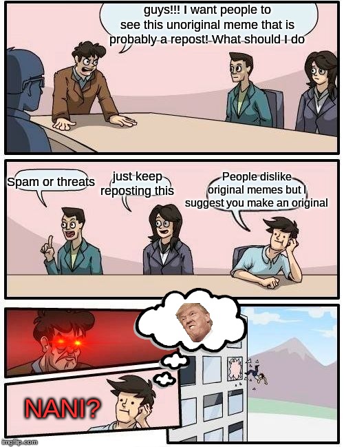 Boardroom Meeting Suggestion Meme | guys!!! I want people to see this unoriginal meme that is probably a repost! What should I do; People dislike original memes but I suggest you make an original; Spam or threats; just keep reposting this; NANI? | image tagged in memes,boardroom meeting suggestion | made w/ Imgflip meme maker