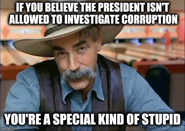 Sam Elliott special kind of stupid | IF YOU BELIEVE THE PRESIDENT ISN'T
 ALLOWED TO INVESTIGATE CORRUPTION YOU'RE A SPECIAL KIND OF STUPID | image tagged in sam elliott special kind of stupid | made w/ Imgflip meme maker