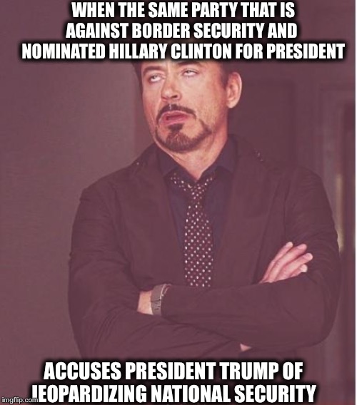 Face You Make Robert Downey Jr Meme | WHEN THE SAME PARTY THAT IS AGAINST BORDER SECURITY AND  NOMINATED HILLARY CLINTON FOR PRESIDENT; ACCUSES PRESIDENT TRUMP OF JEOPARDIZING NATIONAL SECURITY | image tagged in memes,face you make robert downey jr,democrats,democratic party,trump impeachment | made w/ Imgflip meme maker