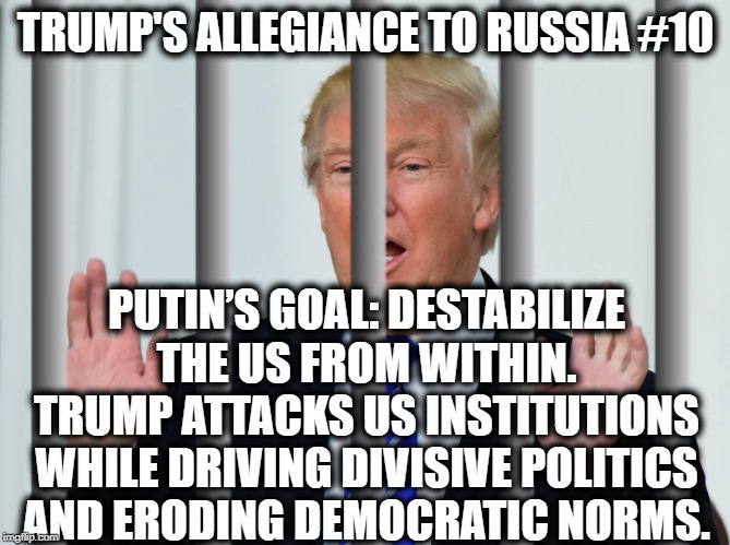 Trump's Allegiance to Russia #10 | TRUMP'S ALLEGIANCE TO RUSSIA #10; PUTIN’S GOAL: DESTABILIZE THE US FROM WITHIN.
TRUMP ATTACKS US INSTITUTIONS WHILE DRIVING DIVISIVE POLITICS AND ERODING DEMOCRATIC NORMS. | image tagged in donald trump,vladimir putin,russia,traitor,treason,impeach trump | made w/ Imgflip meme maker