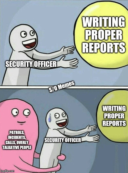 Running Away Balloon Meme | WRITING PROPER REPORTS; SECURITY OFFICER; S/O Memes; WRITING PROPER REPORTS; PATROLS, INCIDENTS, CALLS, OVERLY TALKATIVE PEOPLE; SECURITY OFFICER | image tagged in memes,running away balloon | made w/ Imgflip meme maker