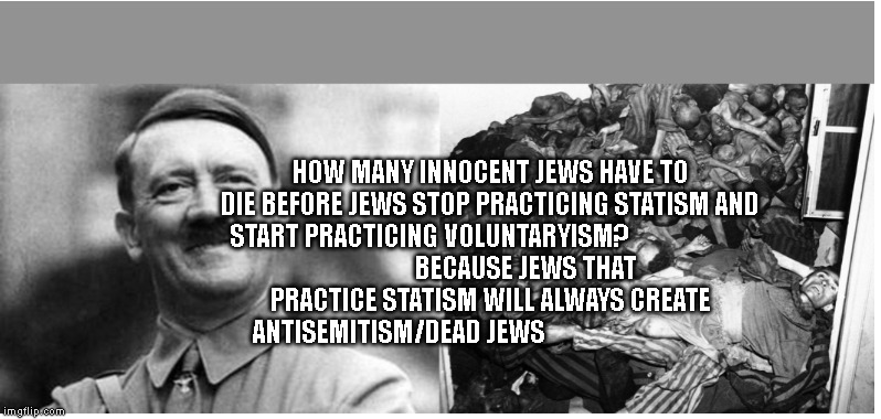 Hitler vs Jews | HOW MANY INNOCENT JEWS HAVE TO DIE BEFORE JEWS STOP PRACTICING STATISM AND START PRACTICING VOLUNTARYISM?                      
             BECAUSE JEWS THAT PRACTICE STATISM WILL ALWAYS CREATE ANTISEMITISM/DEAD JEWS | image tagged in hitler vs jews | made w/ Imgflip meme maker