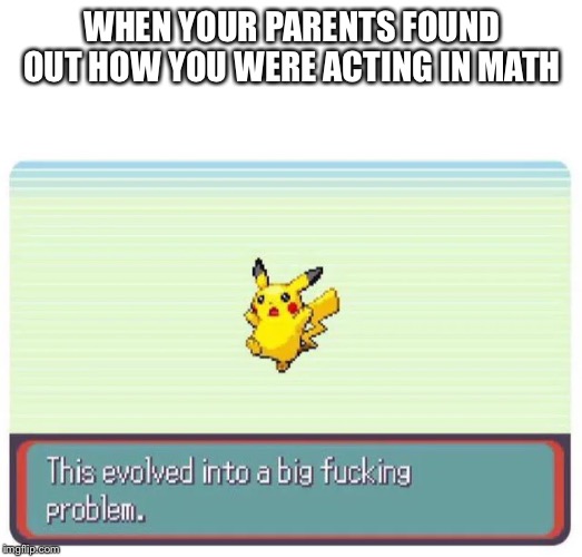 this evolved into a big fucking problem | WHEN YOUR PARENTS FOUND OUT HOW YOU WERE ACTING IN MATH | image tagged in this evolved into a big fucking problem | made w/ Imgflip meme maker