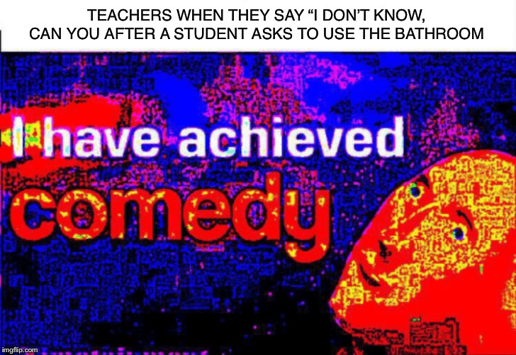 I have achieved comedy | TEACHERS WHEN THEY SAY “I DON’T KNOW, CAN YOU AFTER A STUDENT ASKS TO USE THE BATHROOM | image tagged in i have achieved comedy | made w/ Imgflip meme maker