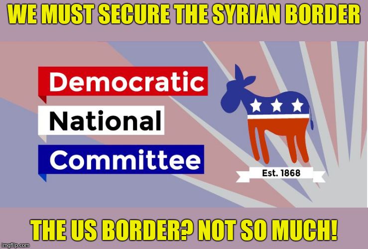 Priorities? | WE MUST SECURE THE SYRIAN BORDER; THE US BORDER? NOT SO MUCH! | image tagged in dnc,oh no it's retarded,liberal hypocrisy | made w/ Imgflip meme maker