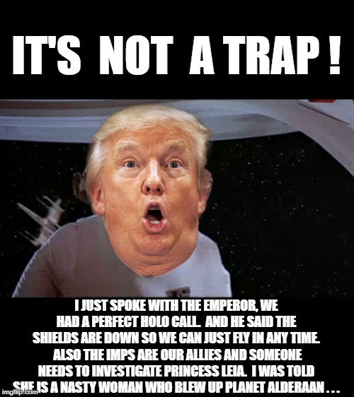 Admiral Trumpbar | IT'S  NOT  A TRAP ! I JUST SPOKE WITH THE EMPEROR, WE HAD A PERFECT HOLO CALL.  AND HE SAID THE SHIELDS ARE DOWN SO WE CAN JUST FLY IN ANY TIME.  ALSO THE IMPS ARE OUR ALLIES AND SOMEONE NEEDS TO INVESTIGATE PRINCESS LEIA.  I WAS TOLD SHE IS A NASTY WOMAN WHO BLEW UP PLANET ALDERAAN . . . | image tagged in admiral ackbar,it's a trap,star wars,trump,donald trump | made w/ Imgflip meme maker