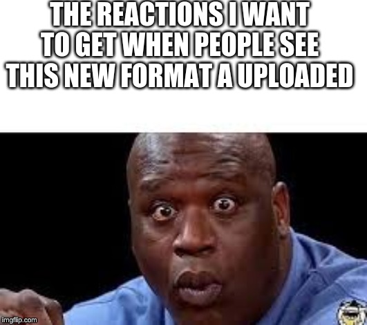 oooh | THE REACTIONS I WANT TO GET WHEN PEOPLE SEE THIS NEW FORMAT A UPLOADED | image tagged in oooh | made w/ Imgflip meme maker