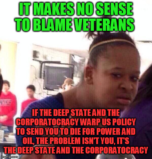 Black Girl Wat Meme | IT MAKES NO SENSE TO BLAME VETERANS IF THE DEEP STATE AND THE CORPORATOCRACY WARP US POLICY TO SEND YOU TO DIE FOR POWER AND OIL, THE PROBLE | image tagged in memes,black girl wat | made w/ Imgflip meme maker