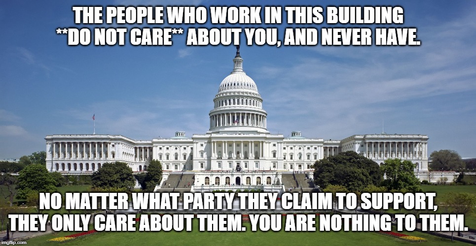 US Capitol | THE PEOPLE WHO WORK IN THIS BUILDING **DO NOT CARE** ABOUT YOU, AND NEVER HAVE. NO MATTER WHAT PARTY THEY CLAIM TO SUPPORT, THEY ONLY CARE ABOUT THEM. YOU ARE NOTHING TO THEM. | image tagged in us capitol | made w/ Imgflip meme maker