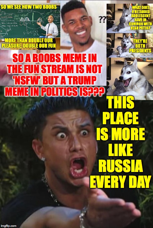 That's messed up. | THIS PLACE IS MORE LIKE RUSSIA EVERY DAY; SO A BOOBS MEME IN
THE FUN STREAM IS NOT
'NSFW' BUT A TRUMP
MEME IN POLITICS IS??? | image tagged in memes,dj pauly d,black guy confused,putin style,politics,should i learn the russian anthem | made w/ Imgflip meme maker