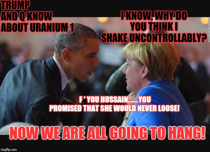 Let the military tribunals and executions begin. | TRUMP AND Q KNOW ABOUT URANIUM 1; I KNOW, WHY DO YOU THINK I SHAKE UNCONTROLLABLY? F ' YOU HUSSAIN.......YOU PROMISED THAT SHE WOULD NEVER LOOSE! NOW WE ARE ALL GOING TO HANG! | image tagged in deepstate,corruption,uranium 1,treason,qanon,execution | made w/ Imgflip meme maker