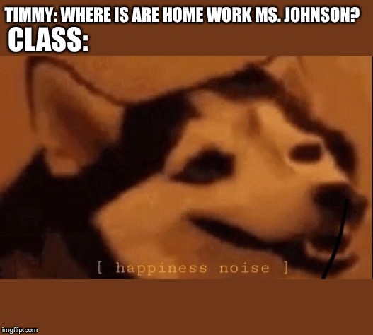[happiness noise] | TIMMY: WHERE IS ARE HOME WORK MS. JOHNSON? CLASS: | image tagged in happiness noise | made w/ Imgflip meme maker