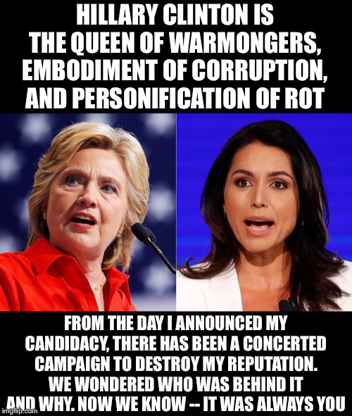 Hillary clinton is the queen of warmongers, embodiment of corruption, and personification of rot | HILLARY CLINTON IS THE QUEEN OF WARMONGERS, EMBODIMENT OF CORRUPTION, AND PERSONIFICATION OF ROT; FROM THE DAY I ANNOUNCED MY CANDIDACY, THERE HAS BEEN A CONCERTED CAMPAIGN TO DESTROY MY REPUTATION. WE WONDERED WHO WAS BEHIND IT AND WHY. NOW WE KNOW -- IT WAS ALWAYS YOU | image tagged in hillary clinton,corruption,president,presidential candidates,democratic party | made w/ Imgflip meme maker