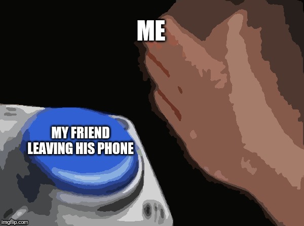 Blank Nut Button | ME; MY FRIEND LEAVING HIS PHONE | image tagged in memes,blank nut button | made w/ Imgflip meme maker