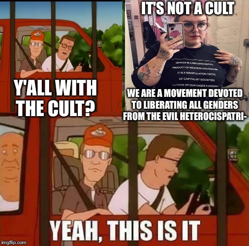 Blank Cult King of The Hill | IT'S NOT A CULT; Y'ALL WITH THE CULT? WE ARE A MOVEMENT DEVOTED TO LIBERATING ALL GENDERS FROM THE EVIL HETEROCISPATRI- | image tagged in blank cult king of the hill | made w/ Imgflip meme maker