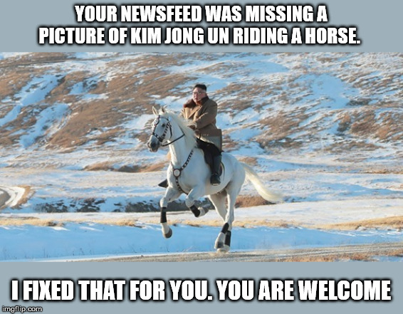 Kim Jong Un riding a white horse | YOUR NEWSFEED WAS MISSING A PICTURE OF KIM JONG UN RIDING A HORSE. I FIXED THAT FOR YOU. YOU ARE WELCOME | image tagged in kim jong un riding a white horse | made w/ Imgflip meme maker