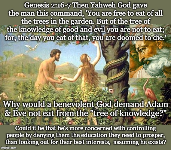 Genesis 2:16-7 Then Yahweh God gave the man this command, 'You are free to eat of all the trees in the garden. But of the tree of the knowledge of good and evil you are not to eat; for, the day you eat of that, you are doomed to die.'; Why would a benevolent God demand Adam & Eve not eat from the "tree of knowledge?"; Could it be that he's more concerned with controlling people by denying them the education they need to prosper, than looking out for their best interests,  assuming he exists? | made w/ Imgflip meme maker