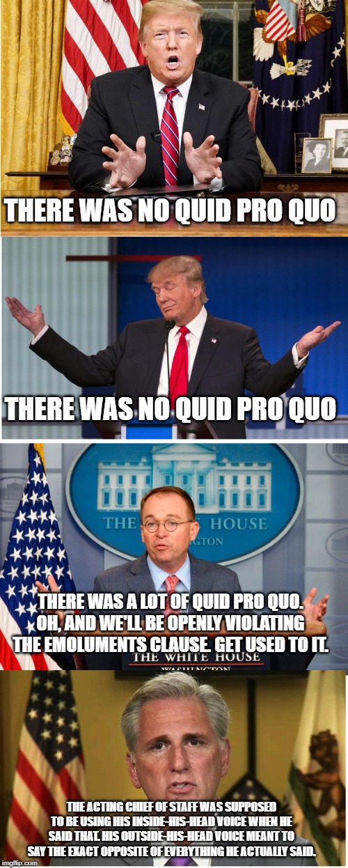 The Squid Bro Code | THERE WAS NO QUID PRO QUO; THERE WAS NO QUID PRO QUO; THERE WAS A LOT OF QUID PRO QUO. OH, AND WE'LL BE OPENLY VIOLATING THE EMOLUMENTS CLAUSE. GET USED TO IT. THE ACTING CHIEF OF STAFF WAS SUPPOSED TO BE USING HIS INSIDE-HIS-HEAD VOICE WHEN HE SAID THAT. HIS OUTSIDE-HIS-HEAD VOICE MEANT TO SAY THE EXACT OPPOSITE OF EVERYTHING HE ACTUALLY SAID. | image tagged in impeach trump,donald trump is an idiot,conservative hypocrisy,conservative logic | made w/ Imgflip meme maker